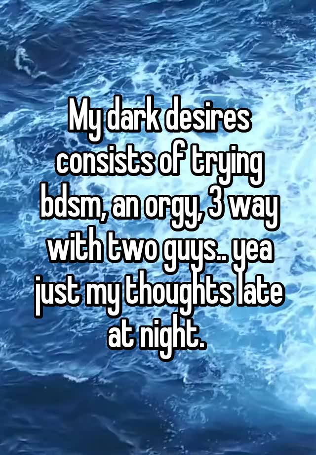 My dark desires consists of trying bdsm, an orgy, 3 way with two guys.. yea just my thoughts late at night. 