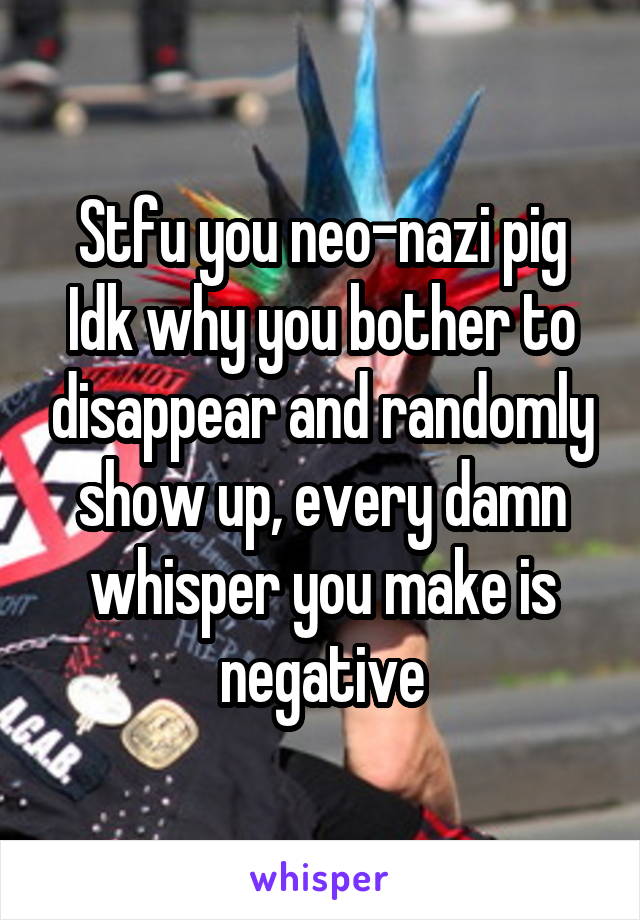 Stfu you neo-nazi pig
Idk why you bother to disappear and randomly show up, every damn whisper you make is negative