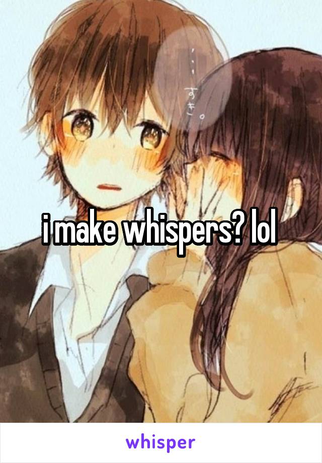 i make whispers? lol 