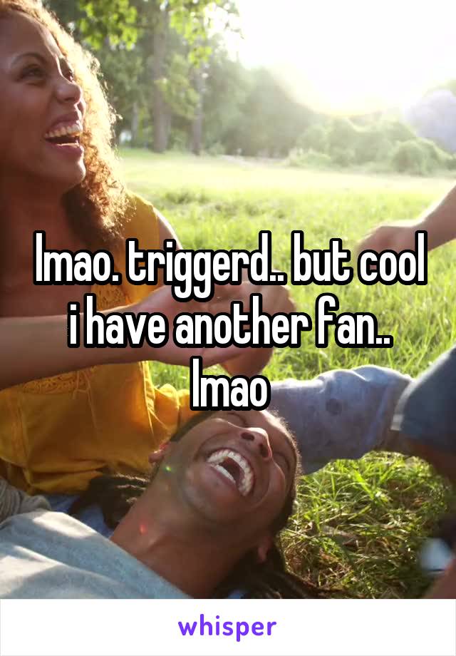 lmao. triggerd.. but cool i have another fan.. lmao