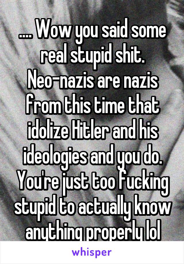 .... Wow you said some real stupid shit. Neo-nazis are nazis from this time that idolize Hitler and his ideologies and you do. You're just too fucking stupid to actually know anything properly lol