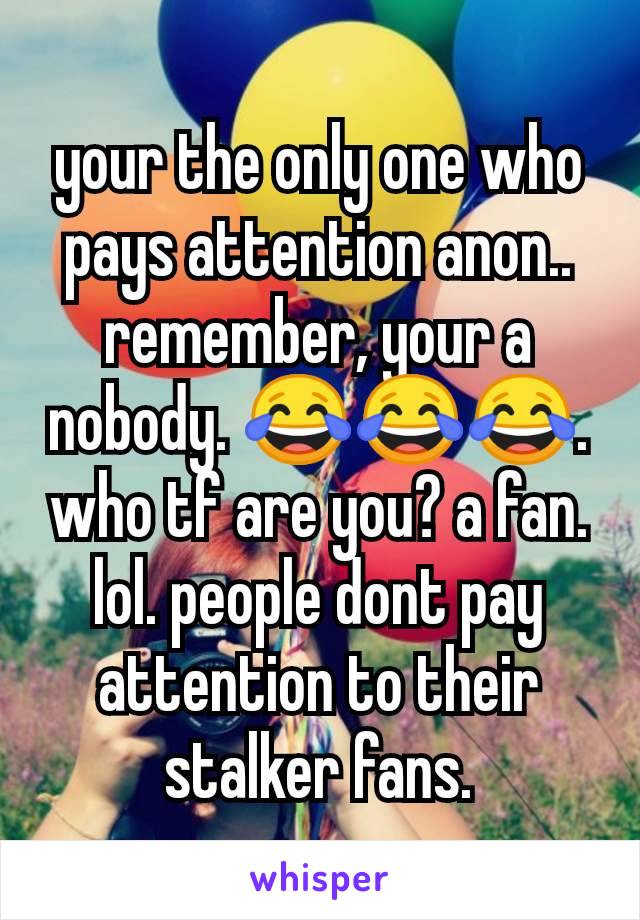 your the only one who pays attention anon.. remember, your a nobody. 😂😂😂. who tf are you? a fan. lol. people dont pay attention to their stalker fans.