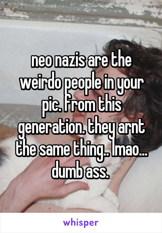 neo nazis are the weirdo people in your pic. from this generation. they arnt the same thing.. lmao... dumb ass. 