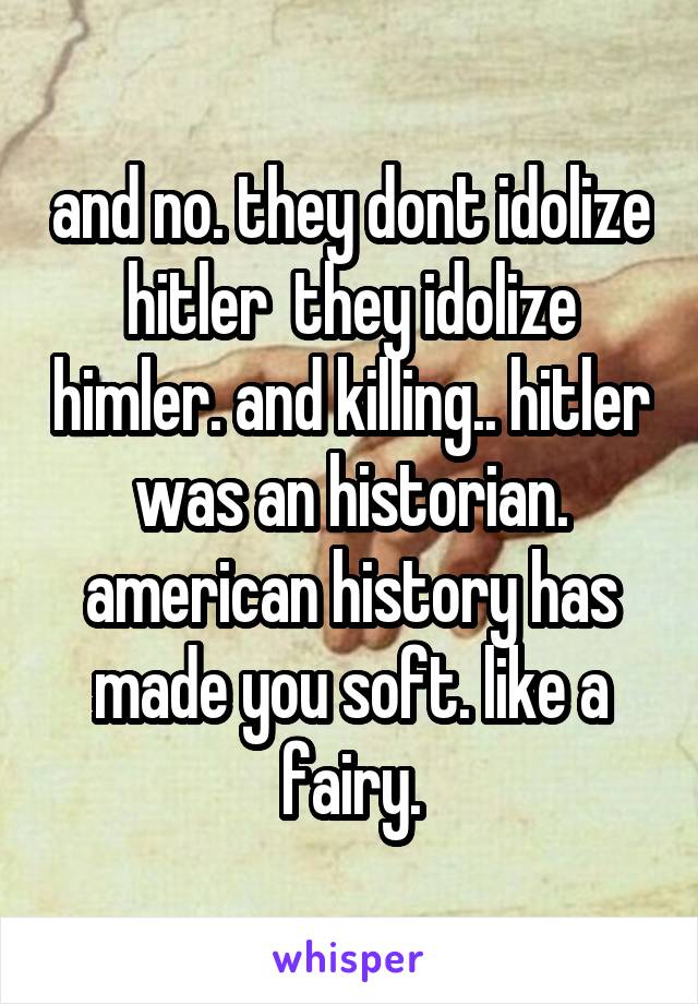 and no. they dont idolize hitler  they idolize himler. and killing.. hitler was an historian. american history has made you soft. like a fairy.