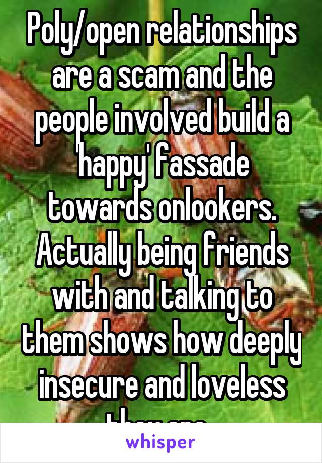 Poly/open relationships are a scam and the people involved build a 'happy' fassade towards onlookers. Actually being friends with and talking to them shows how deeply insecure and loveless they are. 