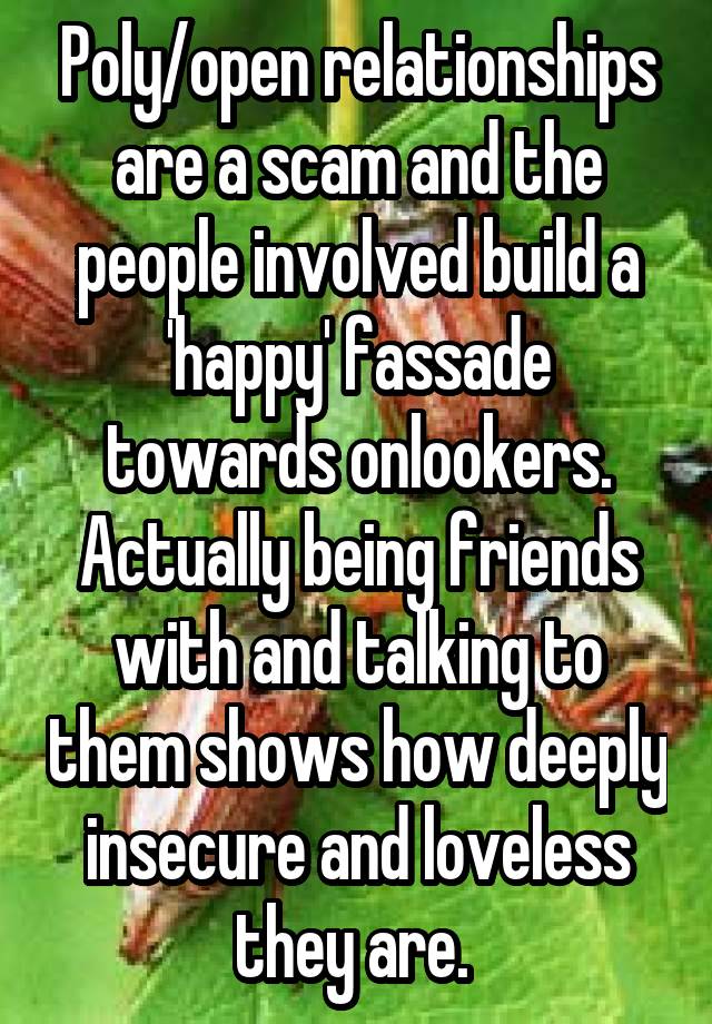 Poly/open relationships are a scam and the people involved build a 'happy' fassade towards onlookers. Actually being friends with and talking to them shows how deeply insecure and loveless they are. 