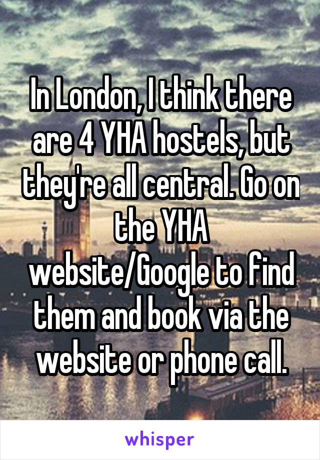 In London, I think there are 4 YHA hostels, but they're all central. Go on the YHA website/Google to find them and book via the website or phone call.