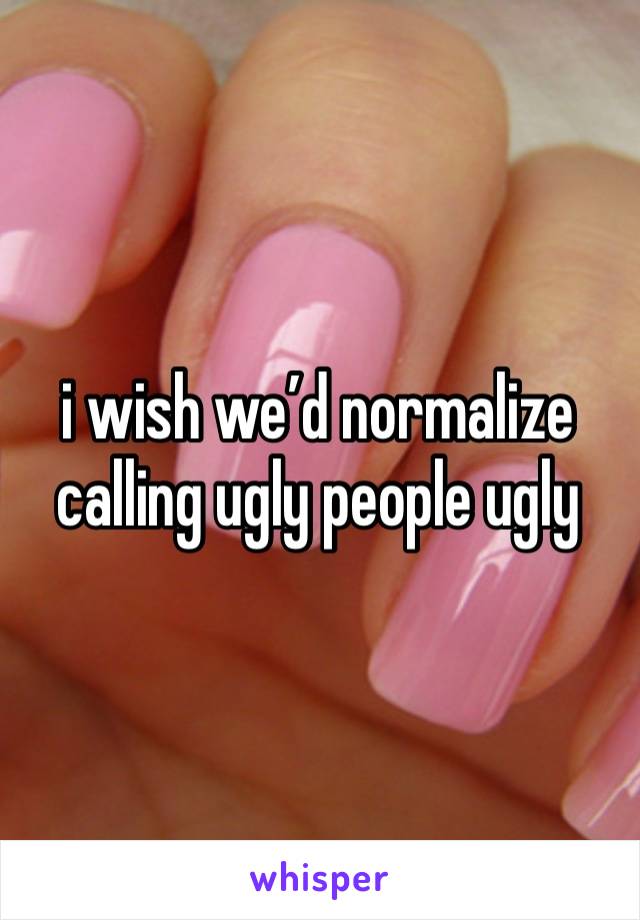 i wish we’d normalize calling ugly people ugly