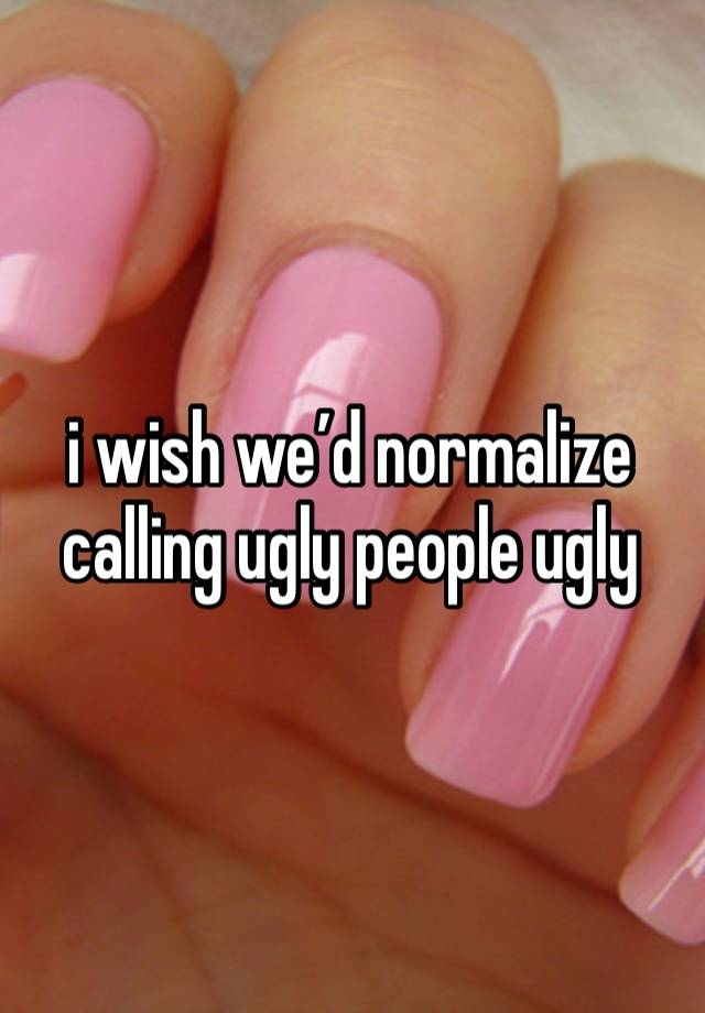 i wish we’d normalize calling ugly people ugly