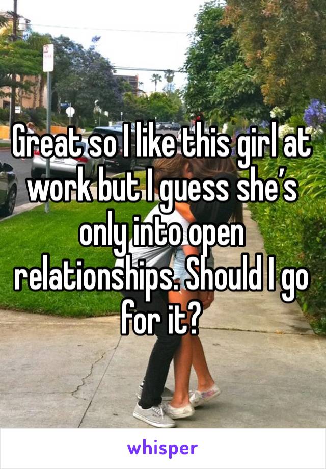 Great so I like this girl at work but I guess she’s only into open relationships. Should I go for it?