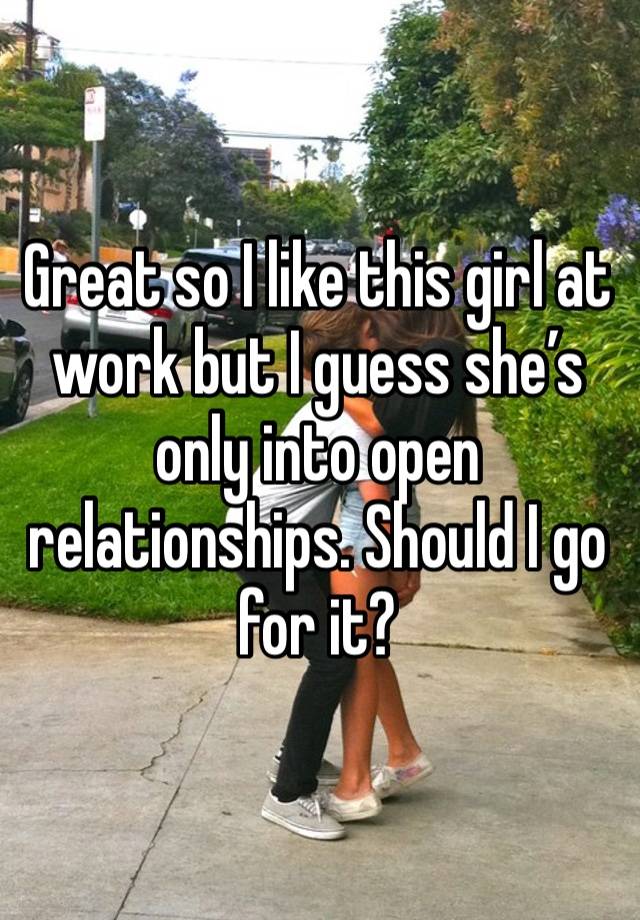 Great so I like this girl at work but I guess she’s only into open relationships. Should I go for it?