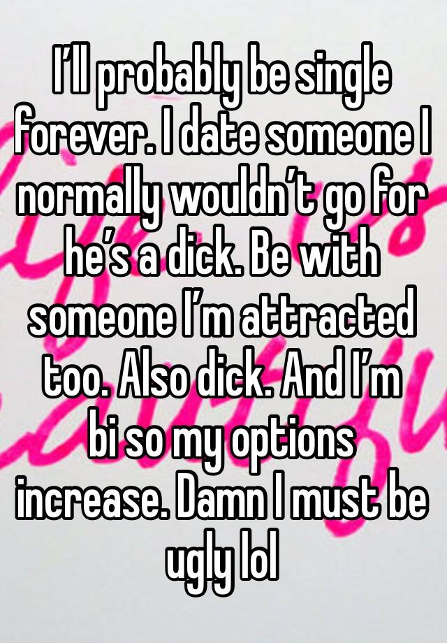 I’ll probably be single forever. I date someone I normally wouldn’t go for he’s a dick. Be with someone I’m attracted too. Also dick. And I’m 
bi so my options increase. Damn I must be ugly lol