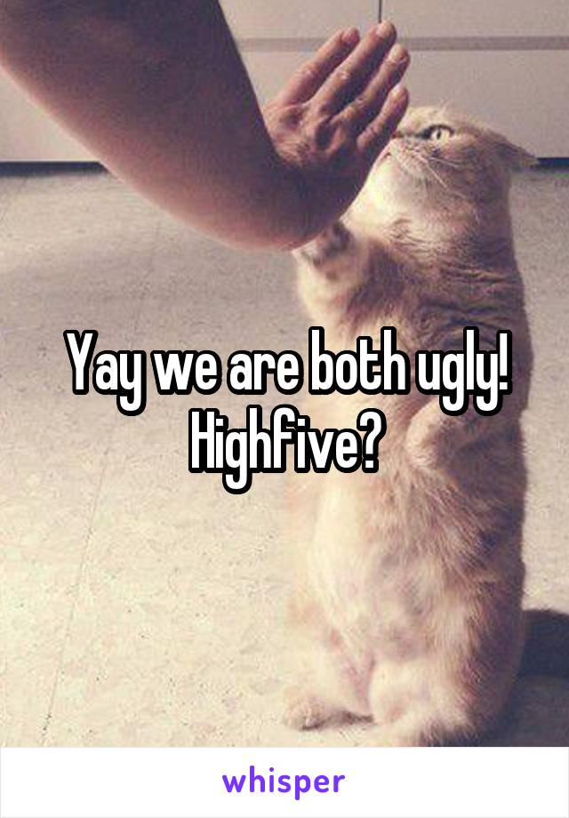 Yay we are both ugly! Highfive?