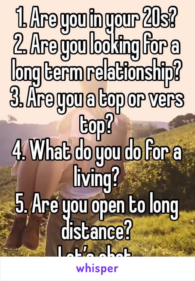 1. Are you in your 20s?
2. Are you looking for a long term relationship?
3. Are you a top or vers top? 
4. What do you do for a living? 
5. Are you open to long distance? 
Let’s chat. 