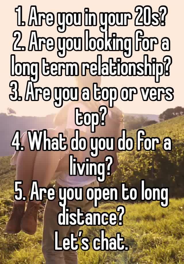 1. Are you in your 20s?
2. Are you looking for a long term relationship?
3. Are you a top or vers top? 
4. What do you do for a living? 
5. Are you open to long distance? 
Let’s chat. 