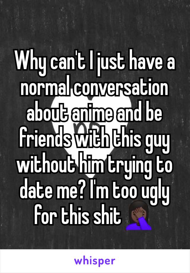 Why can't I just have a normal conversation about anime and be friends with this guy without him trying to date me? I'm too ugly for this shit🤦🏿‍♀️