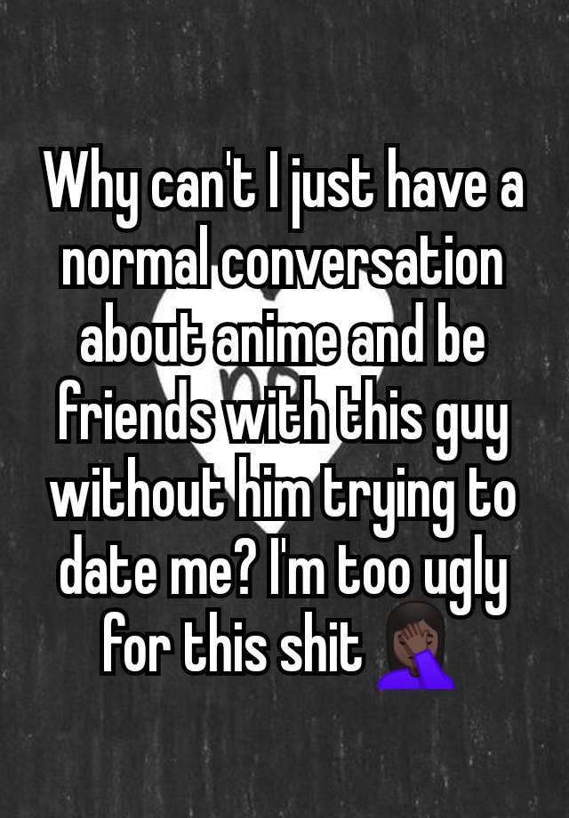 Why can't I just have a normal conversation about anime and be friends with this guy without him trying to date me? I'm too ugly for this shit🤦🏿‍♀️