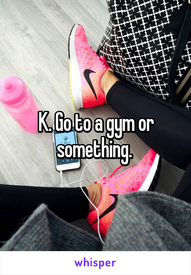 K. Go to a gym or something. 