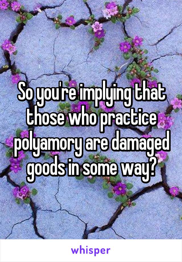 So you're implying that those who practice polyamory are damaged goods in some way?