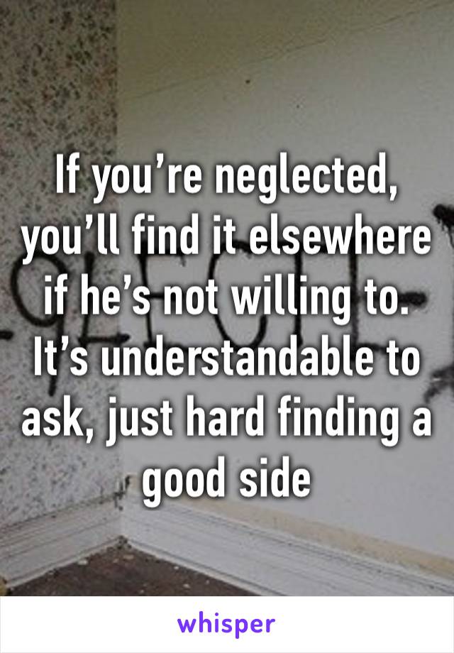 If you’re neglected, you’ll find it elsewhere if he’s not willing to. It’s understandable to ask, just hard finding a good side