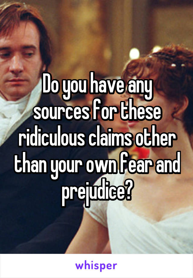 Do you have any sources for these ridiculous claims other than your own fear and prejudice?