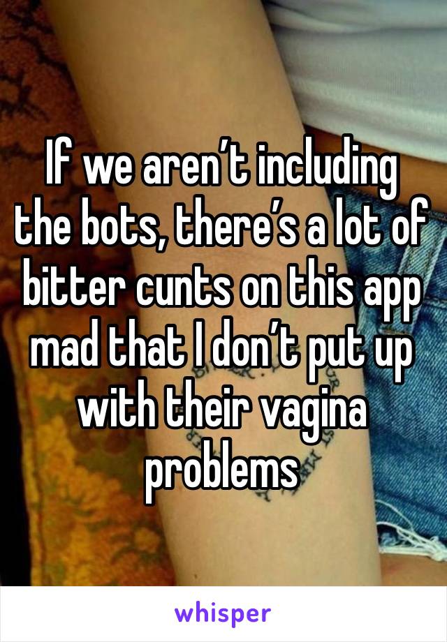 If we aren’t including the bots, there’s a lot of bitter cunts on this app mad that I don’t put up with their vagina problems 