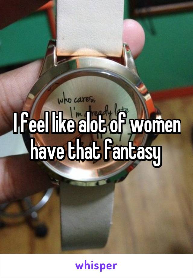 I feel like alot of women have that fantasy 