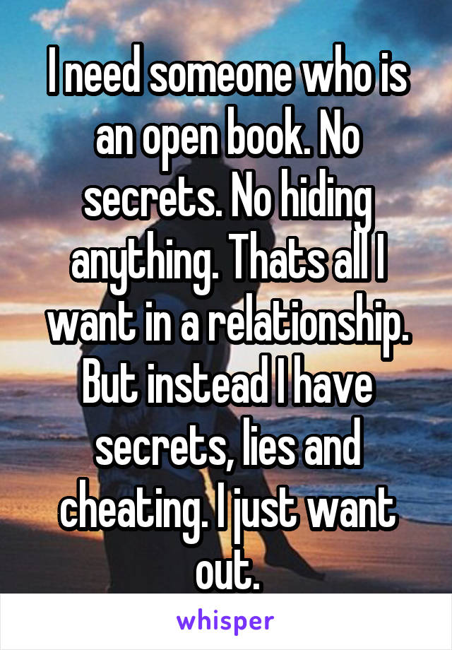 I need someone who is an open book. No secrets. No hiding anything. Thats all I want in a relationship. But instead I have secrets, lies and cheating. I just want out.