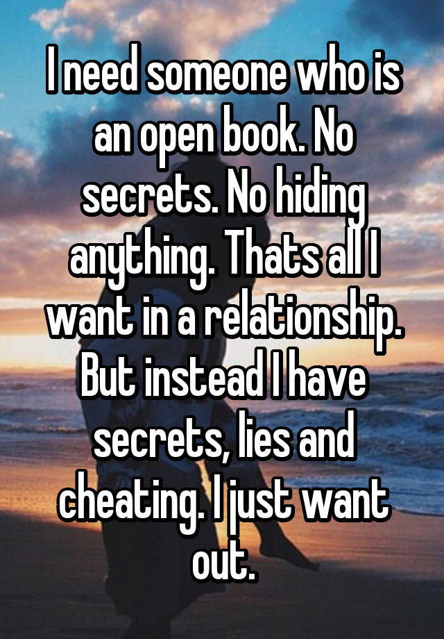 I need someone who is an open book. No secrets. No hiding anything. Thats all I want in a relationship. But instead I have secrets, lies and cheating. I just want out.