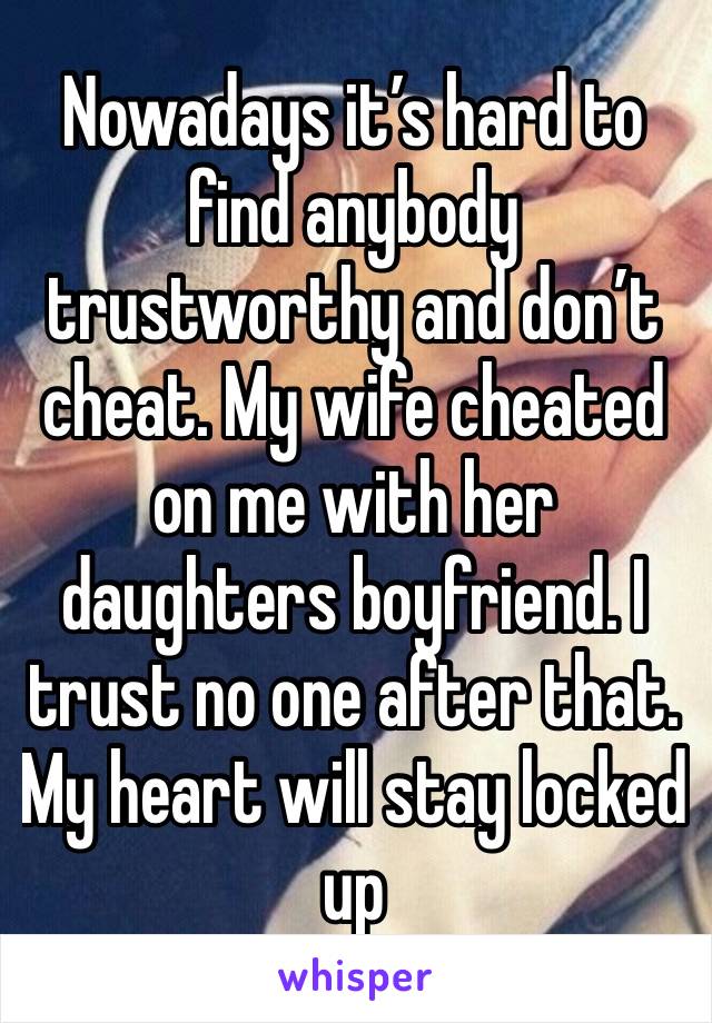 Nowadays it’s hard to find anybody trustworthy and don’t cheat. My wife cheated on me with her daughters boyfriend. I trust no one after that. My heart will stay locked up