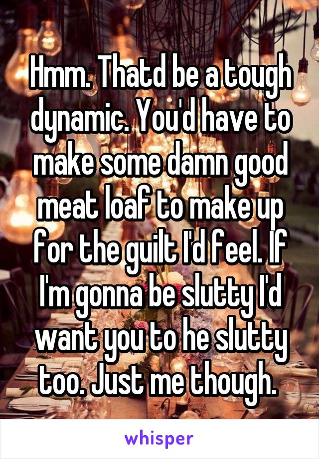 Hmm. Thatd be a tough dynamic. You'd have to make some damn good meat loaf to make up for the guilt I'd feel. If I'm gonna be slutty I'd want you to he slutty too. Just me though. 