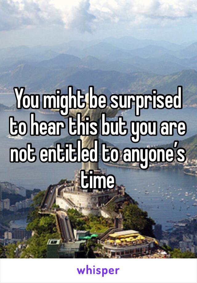 You might be surprised to hear this but you are not entitled to anyone’s time