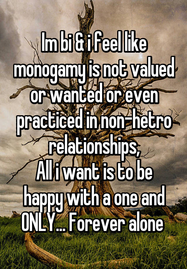 Im bi & i feel like monogamy is not valued or wanted or even practiced in non-hetro relationships,
All i want is to be happy with a one and ONLY... Forever alone 