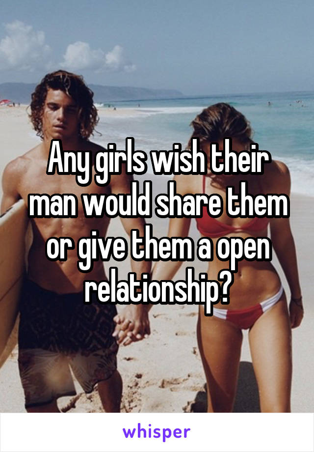 Any girls wish their man would share them or give them a open relationship?