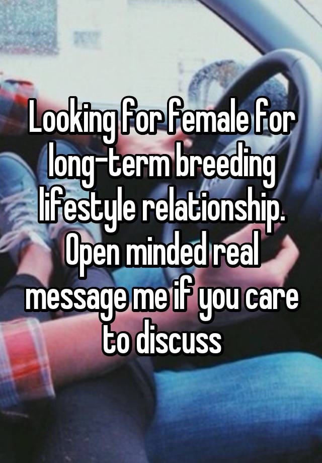 Looking for female for long-term breeding lifestyle relationship. Open minded real message me if you care to discuss