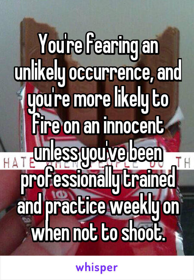 You're fearing an unlikely occurrence, and you're more likely to fire on an innocent unless you've been professionally trained and practice weekly on when not to shoot.