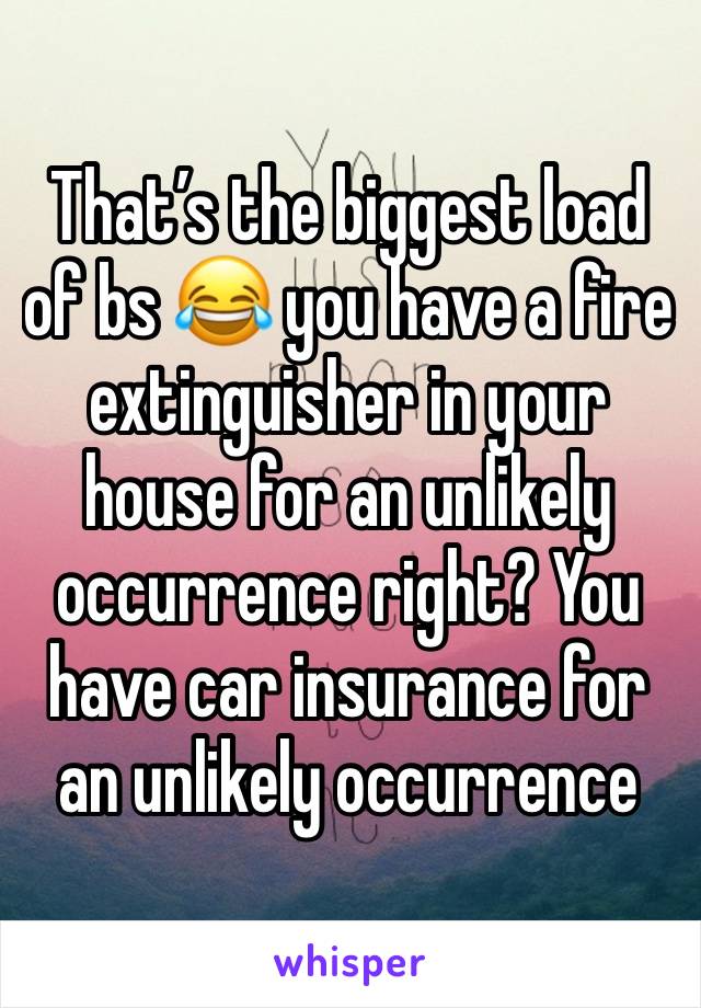 That’s the biggest load of bs 😂 you have a fire extinguisher in your house for an unlikely occurrence right? You have car insurance for an unlikely occurrence 