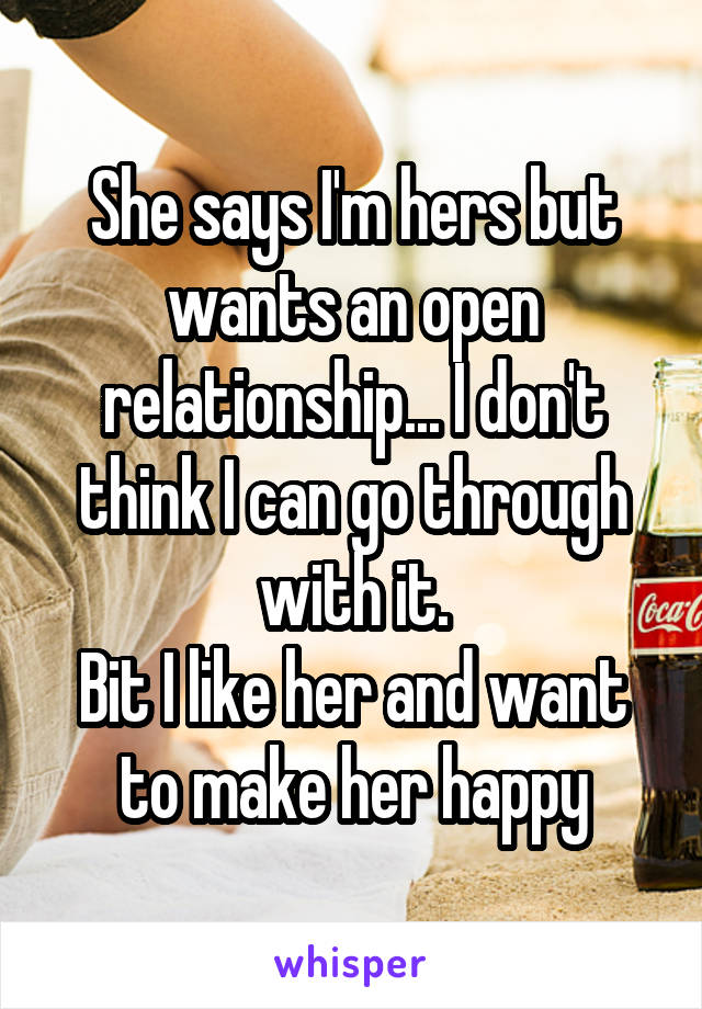 She says I'm hers but wants an open relationship... I don't think I can go through with it.
Bit I like her and want to make her happy