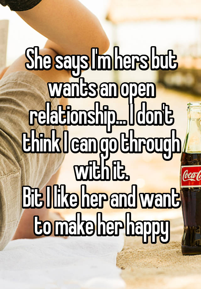 She says I'm hers but wants an open relationship... I don't think I can go through with it.
Bit I like her and want to make her happy