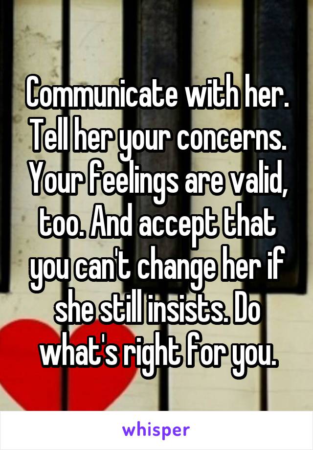 Communicate with her. Tell her your concerns. Your feelings are valid, too. And accept that you can't change her if she still insists. Do what's right for you.