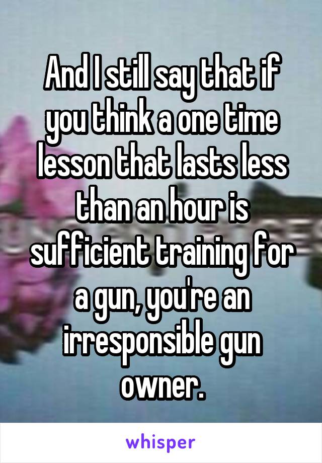 And I still say that if you think a one time lesson that lasts less than an hour is sufficient training for a gun, you're an irresponsible gun owner.