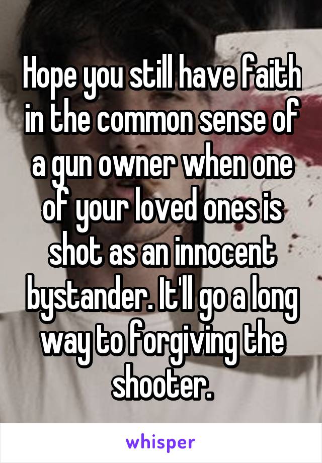 Hope you still have faith in the common sense of a gun owner when one of your loved ones is shot as an innocent bystander. It'll go a long way to forgiving the shooter.