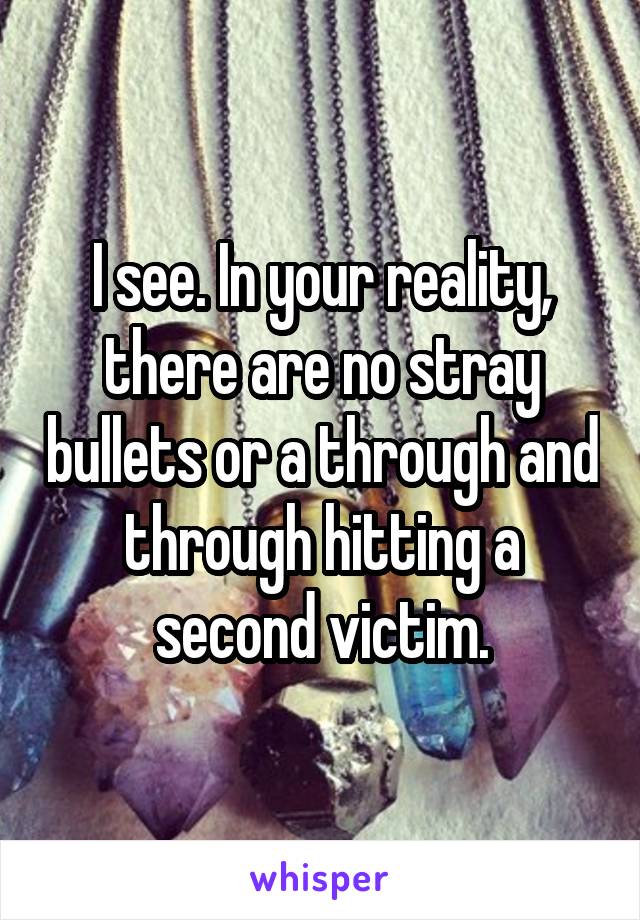 I see. In your reality, there are no stray bullets or a through and through hitting a second victim.