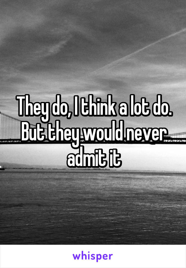 They do, I think a lot do. But they would never admit it