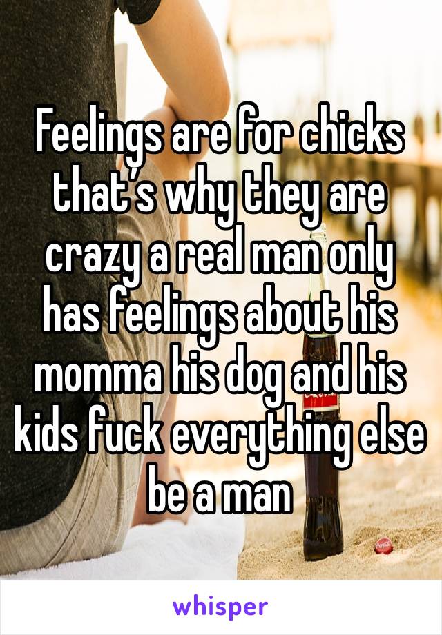 Feelings are for chicks that’s why they are crazy a real man only has feelings about his momma his dog and his kids fuck everything else be a man 