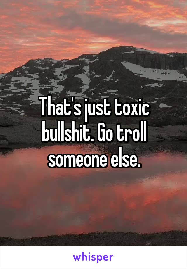 That's just toxic bullshit. Go troll someone else.