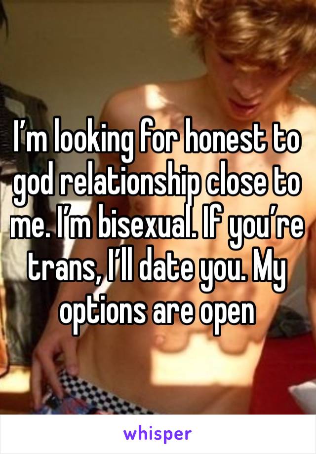 I’m looking for honest to god relationship close to me. I’m bisexual. If you’re trans, I’ll date you. My options are open