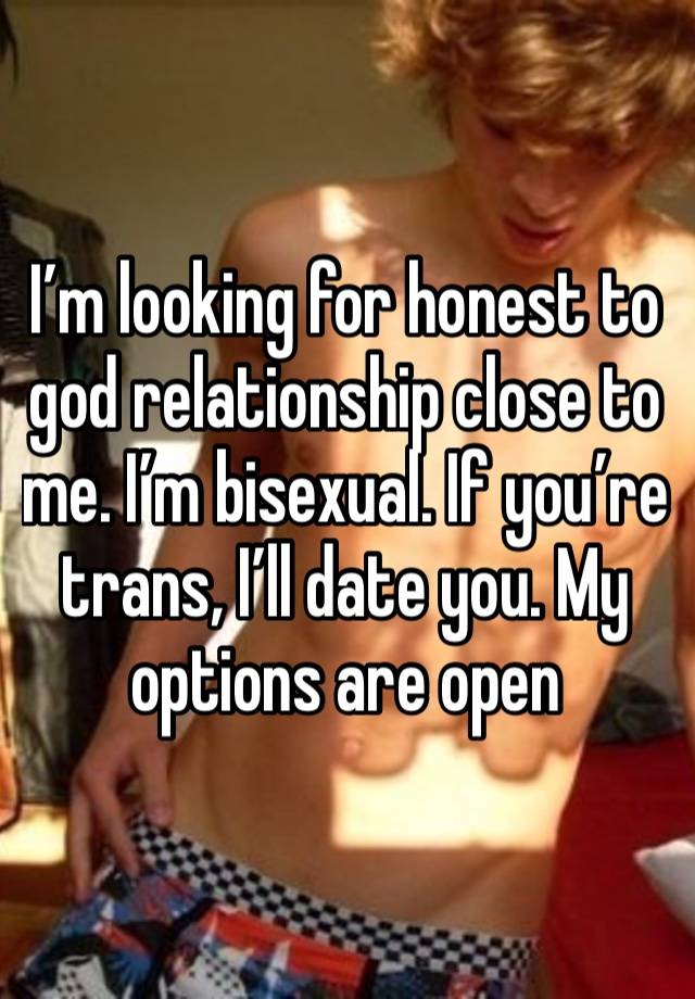 I’m looking for honest to god relationship close to me. I’m bisexual. If you’re trans, I’ll date you. My options are open