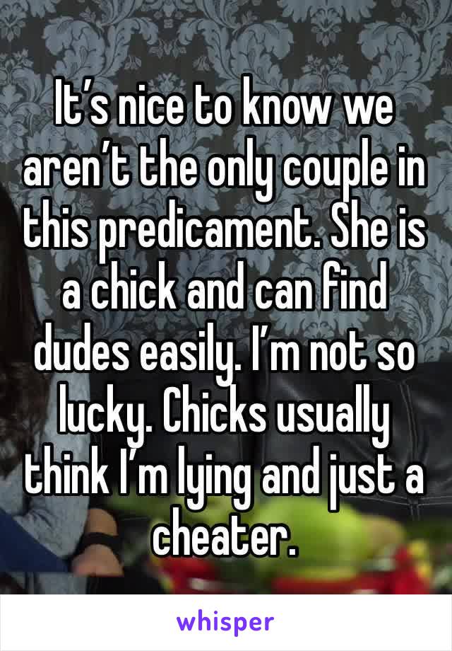 It’s nice to know we aren’t the only couple in this predicament. She is a chick and can find dudes easily. I’m not so lucky. Chicks usually think I’m lying and just a cheater.