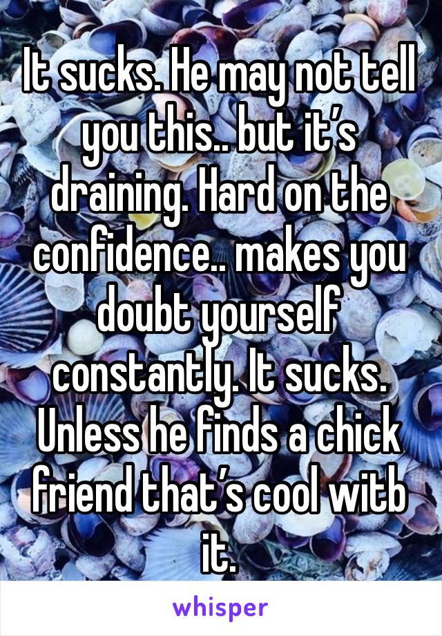 It sucks. He may not tell you this.. but it’s draining. Hard on the confidence.. makes you doubt yourself constantly. It sucks. Unless he finds a chick friend that’s cool witb it.